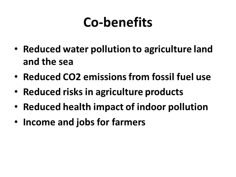 Co-benefits Reduced water pollution to agriculture land and the sea Reduced CO2 emissions from fossil fuel use Reduced risks in agriculture products Reduced health impact of indoor pollution Income and jobs for farmers