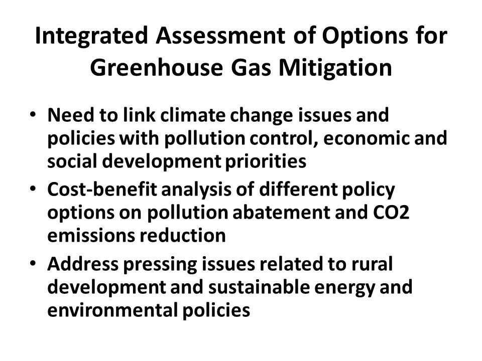 Integrated Assessment of Options for Greenhouse Gas Mitigation Need to link climate change issues and policies with pollution control, economic and social development priorities Cost-benefit analysis of different policy options on pollution abatement and CO2 emissions reduction Address pressing issues related to rural development and sustainable energy and environmental policies