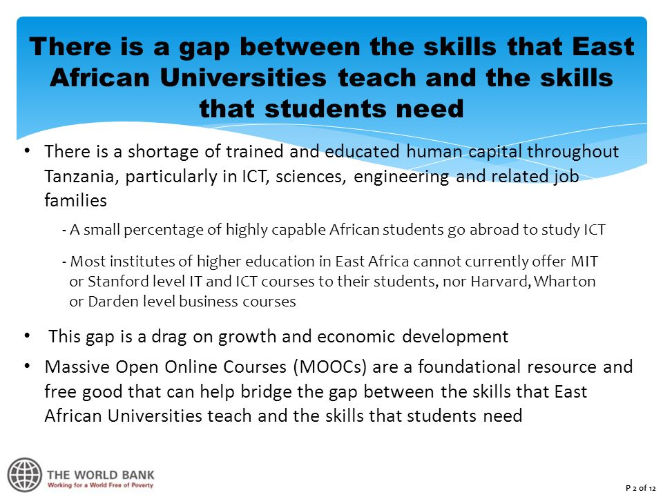 There is a gap between the skills that East African Universities teach and the skills that students need There is a shortage of trained and educated human capital throughout Tanzania, particularly in ICT, sciences, engineering and related job families - A small percentage of highly capable African students go abroad to study ICT - Most institutes of higher education in East Africa cannot currently offer MIT or Stanford level IT and ICT courses to their students, nor Harvard, Wharton or Darden level business courses This gap is a drag on growth and economic development Massive Open Online Courses (MOOCs) are a foundational resource and free good that can help bridge the gap between the skills that East African Universities teach and the skills that students need P 2 of 12