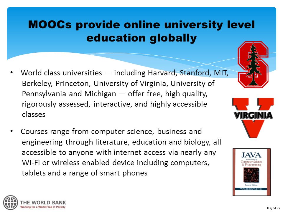 MOOCs provide online university level education globally World class universities — including Harvard, Stanford, MIT, Berkeley, Princeton, University of Virginia, University of Pennsylvania and Michigan — offer free, high quality, rigorously assessed, interactive, and highly accessible classes Courses range from computer science, business and engineering through literature, education and biology, all accessible to anyone with internet access via nearly any Wi-Fi or wireless enabled device including computers, tablets and a range of smart phones P 3 of 12