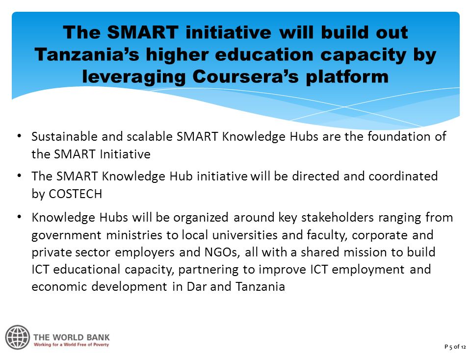 The SMART initiative will build out Tanzania’s higher education capacity by leveraging Coursera’s platform Sustainable and scalable SMART Knowledge Hubs are the foundation of the SMART Initiative The SMART Knowledge Hub initiative will be directed and coordinated by COSTECH Knowledge Hubs will be organized around key stakeholders ranging from government ministries to local universities and faculty, corporate and private sector employers and NGOs, all with a shared mission to build ICT educational capacity, partnering to improve ICT employment and economic development in Dar and Tanzania P 5 of 12