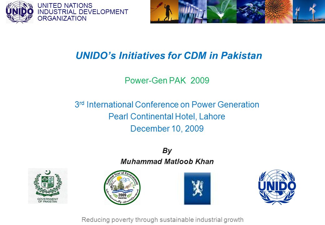 UNITED NATIONS INDUSTRIAL DEVELOPMENT ORGANIZATION Reducing poverty through sustainable industrial growth Power-Gen PAK rd International Conference on Power Generation Pearl Continental Hotel, Lahore December 10, 2009 By Muhammad Matloob Khan UNIDO’s Initiatives for CDM in Pakistan