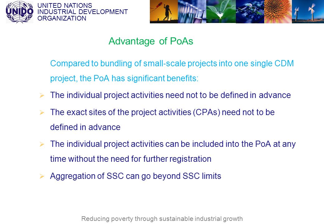 UNITED NATIONS INDUSTRIAL DEVELOPMENT ORGANIZATION Reducing poverty through sustainable industrial growth Advantage of PoAs Compared to bundling of small ‐ scale projects into one single CDM project, the PoA has significant benefits:  The individual project activities need not to be defined in advance  The exact sites of the project activities (CPAs) need not to be defined in advance  The individual project activities can be included into the PoA at any time without the need for further registration  Aggregation of SSC can go beyond SSC limits