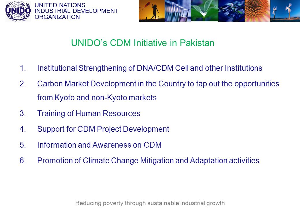 UNITED NATIONS INDUSTRIAL DEVELOPMENT ORGANIZATION Reducing poverty through sustainable industrial growth UNIDO’s CDM Initiative in Pakistan 1.Institutional Strengthening of DNA/CDM Cell and other Institutions 2.Carbon Market Development in the Country to tap out the opportunities from Kyoto and non-Kyoto markets 3.Training of Human Resources 4.Support for CDM Project Development 5.Information and Awareness on CDM 6.Promotion of Climate Change Mitigation and Adaptation activities