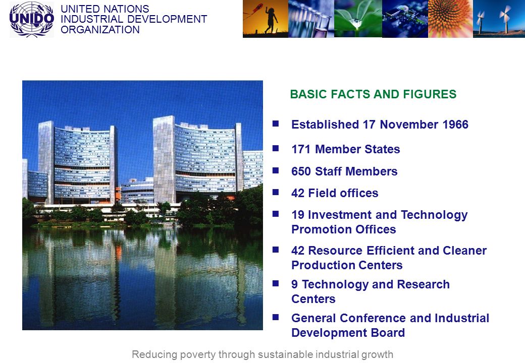 UNITED NATIONS INDUSTRIAL DEVELOPMENT ORGANIZATION Reducing poverty through sustainable industrial growth Established 17 November Member States 650 Staff Members 42 Field offices 19 Investment and Technology Promotion Offices 42 Resource Efficient and Cleaner Production Centers 9 Technology and Research Centers General Conference and Industrial Development Board BASIC FACTS AND FIGURES
