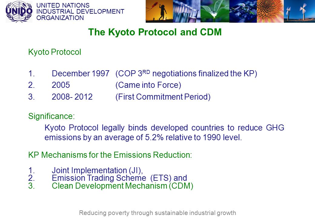 UNITED NATIONS INDUSTRIAL DEVELOPMENT ORGANIZATION Reducing poverty through sustainable industrial growth The Kyoto Protocol and CDM Kyoto Protocol 1.December 1997 (COP 3 RD negotiations finalized the KP) (Came into Force) (First Commitment Period) Significance: Kyoto Protocol legally binds developed countries to reduce GHG emissions by an average of 5.2% relative to 1990 level.
