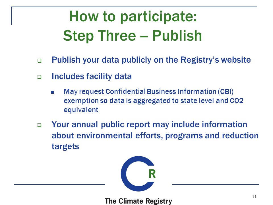 11  Publish your data publicly on the Registry’s website  Includes facility data May request Confidential Business Information (CBI) exemption so data is aggregated to state level and CO2 equivalent  Your annual public report may include information about environmental efforts, programs and reduction targets How to participate: Step Three -- Publish