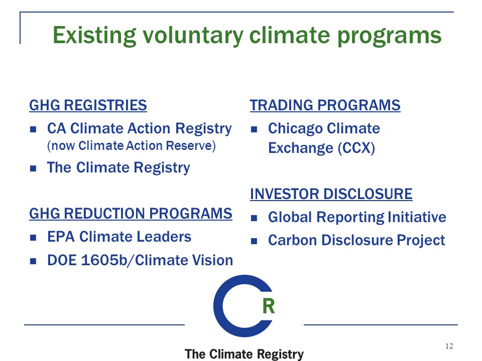 12 Existing voluntary climate programs GHG REGISTRIES CA Climate Action Registry (now Climate Action Reserve) The Climate Registry GHG REDUCTION PROGRAMS EPA Climate Leaders DOE 1605b/Climate Vision TRADING PROGRAMS Chicago Climate Exchange (CCX) INVESTOR DISCLOSURE Global Reporting Initiative Carbon Disclosure Project