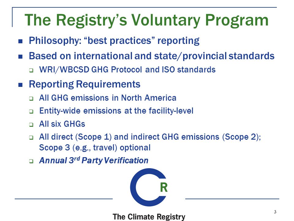 3 3 The Registry’s Voluntary Program Philosophy: best practices reporting Based on international and state/provincial standards  WRI/WBCSD GHG Protocol and ISO standards Reporting Requirements  All GHG emissions in North America  Entity-wide emissions at the facility-level  All six GHGs  All direct (Scope 1) and indirect GHG emissions (Scope 2); Scope 3 (e.g., travel) optional  Annual 3 rd Party Verification