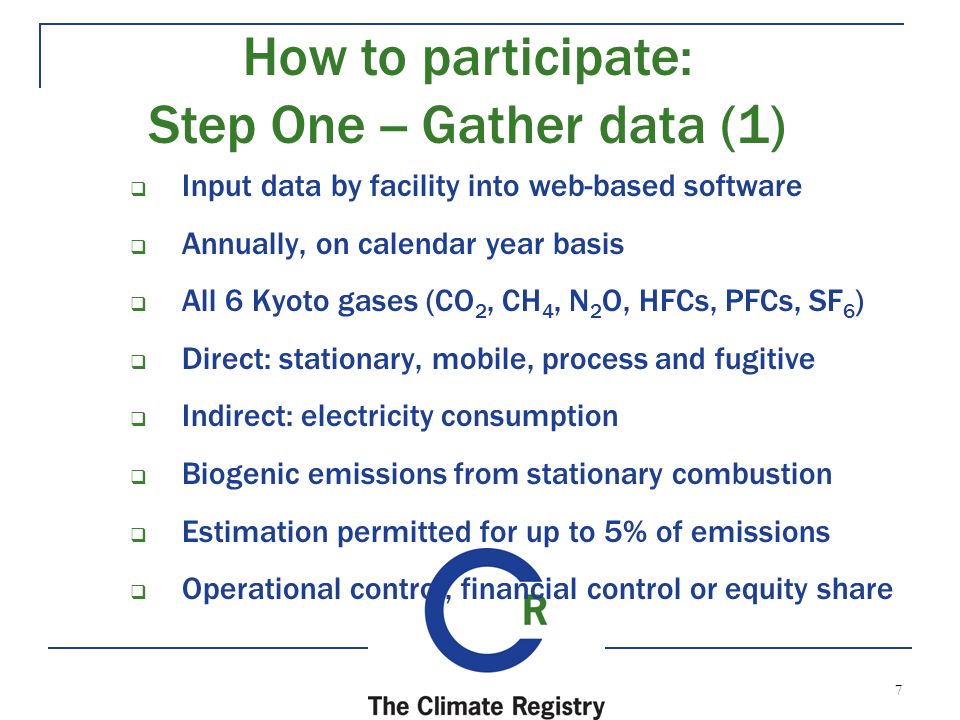7  Input data by facility into web-based software  Annually, on calendar year basis  All 6 Kyoto gases (CO 2, CH 4, N 2 O, HFCs, PFCs, SF 6 )  Direct: stationary, mobile, process and fugitive  Indirect: electricity consumption  Biogenic emissions from stationary combustion  Estimation permitted for up to 5% of emissions  Operational control, financial control or equity share How to participate: Step One -- Gather data (1)