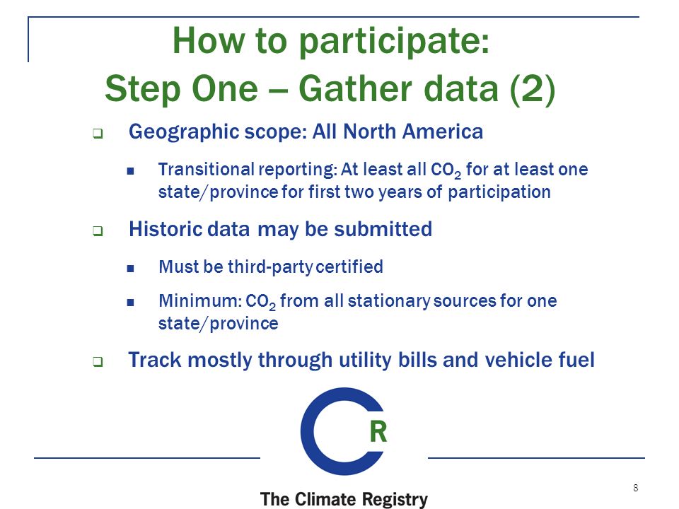 8  Geographic scope: All North America Transitional reporting: At least all CO 2 for at least one state/province for first two years of participation  Historic data may be submitted Must be third-party certified Minimum: CO 2 from all stationary sources for one state/province  Track mostly through utility bills and vehicle fuel How to participate: Step One -- Gather data (2)