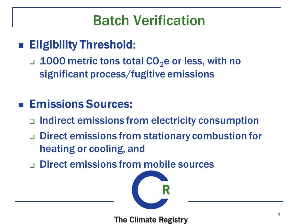 9 Batch Verification Eligibility Threshold:  1000 metric tons total CO 2 e or less, with no significant process/fugitive emissions Emissions Sources:  Indirect emissions from electricity consumption  Direct emissions from stationary combustion for heating or cooling, and  Direct emissions from mobile sources