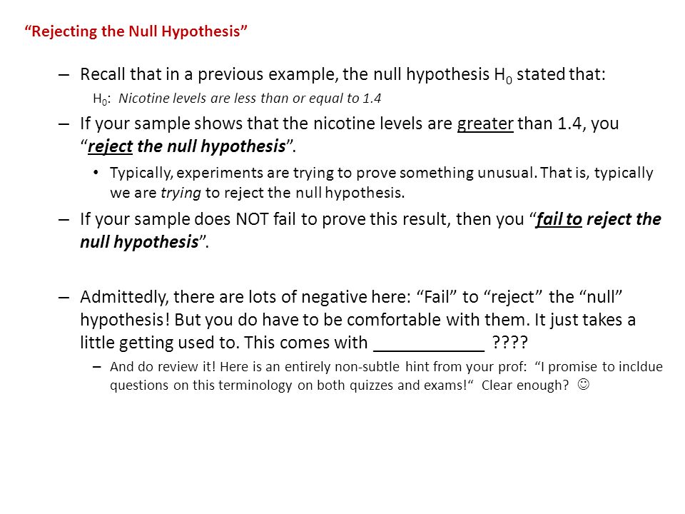 Rejecting the Null Hypothesis – Recall that in a previous example, the null hypothesis H 0 stated that: H 0 : Nicotine levels are less than or equal to 1.4 – If your sample shows that the nicotine levels are greater than 1.4, you reject the null hypothesis .