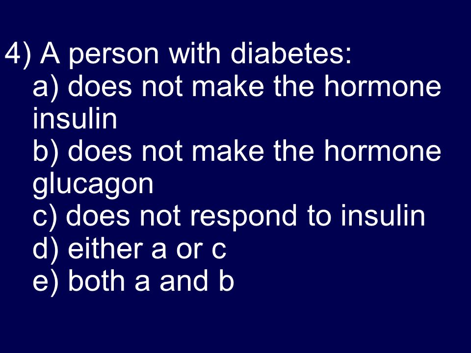 4) A person with diabetes: a) does not make the hormone insulin b) does not make the hormone glucagon c) does not respond to insulin d) either a or c e) both a and b