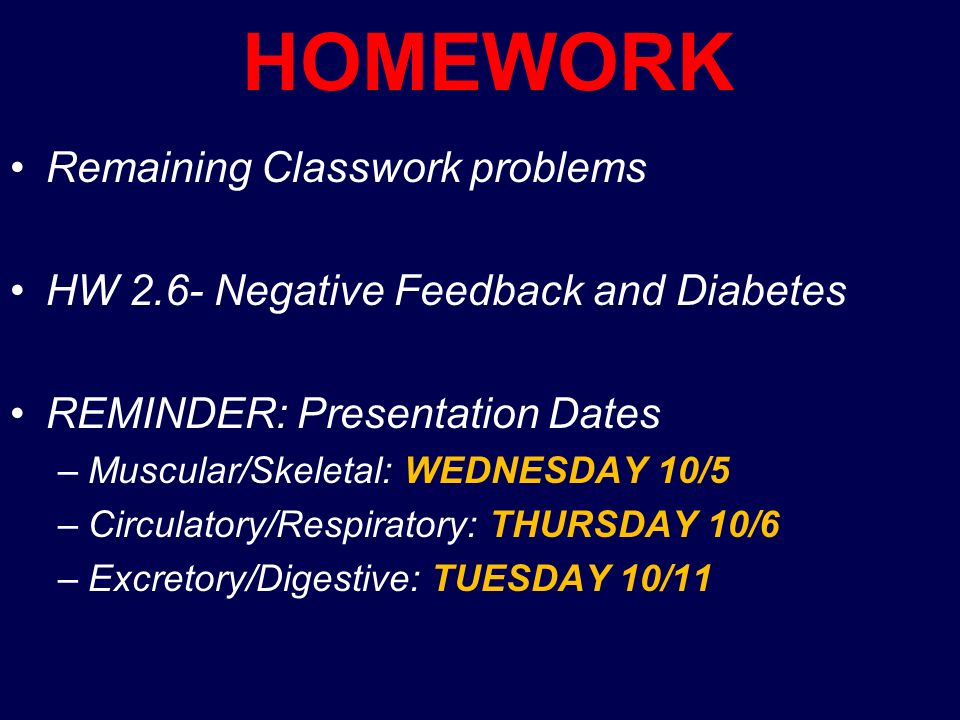 HOMEWORK Remaining Classwork problems HW 2.6- Negative Feedback and Diabetes REMINDER: Presentation Dates –Muscular/Skeletal: WEDNESDAY 10/5 –Circulatory/Respiratory: THURSDAY 10/6 –Excretory/Digestive: TUESDAY 10/11