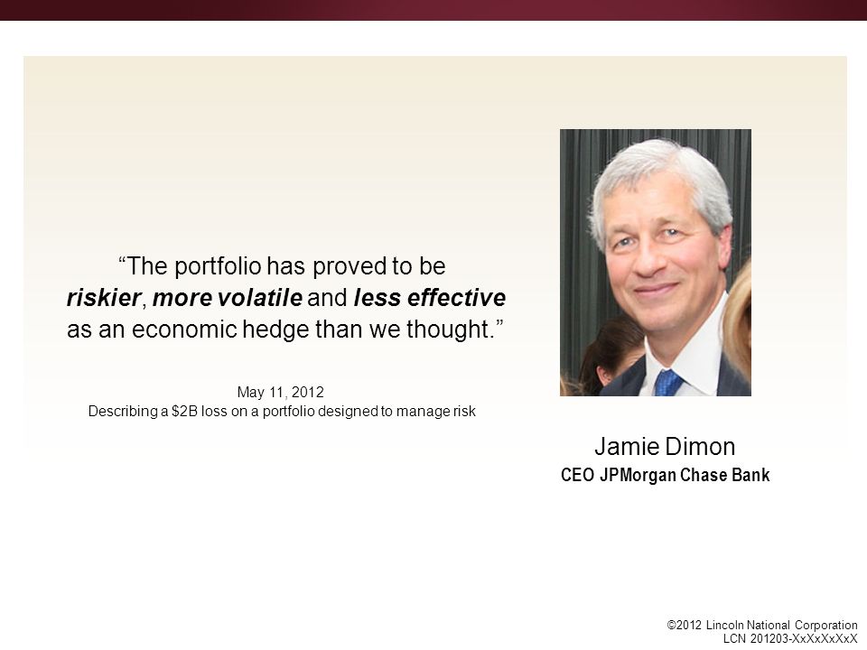 ©2012 Lincoln National Corporation LCN XxXxXxXxX The portfolio has proved to be riskier, more volatile and less effective as an economic hedge than we thought. Jamie Dimon CEO JPMorgan Chase Bank May 11, 2012 Describing a $2B loss on a portfolio designed to manage risk