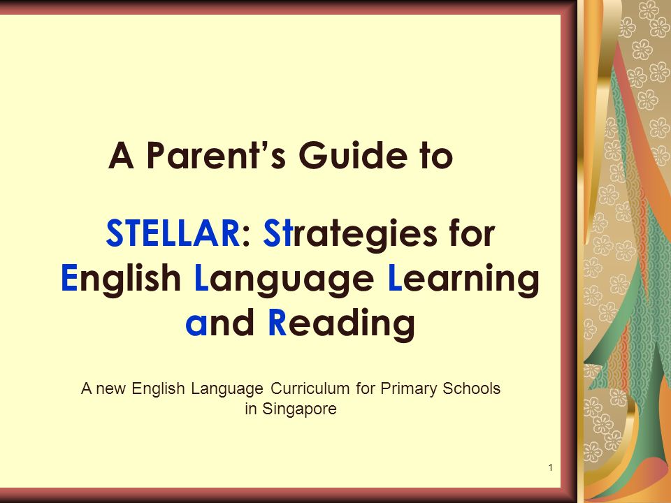 1 STELLAR: Strategies for English Language Learning and Reading A Parent’s Guide to A new English Language Curriculum for Primary Schools in Singapore