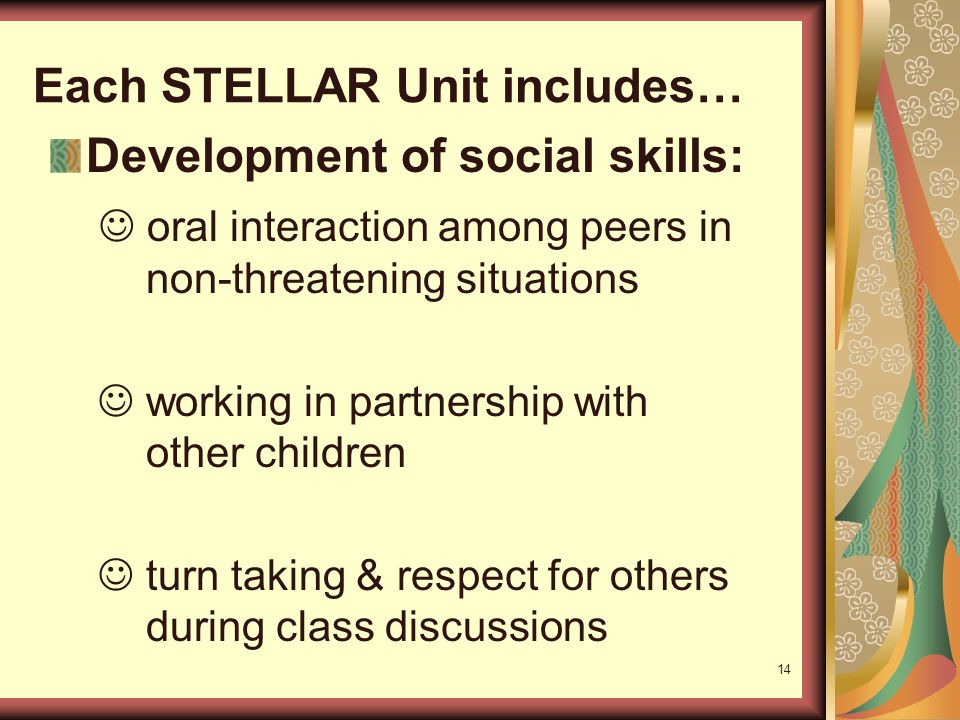 14 Each STELLAR Unit includes… Development of social skills: oral interaction among peers in non-threatening situations working in partnership with other children turn taking & respect for others during class discussions