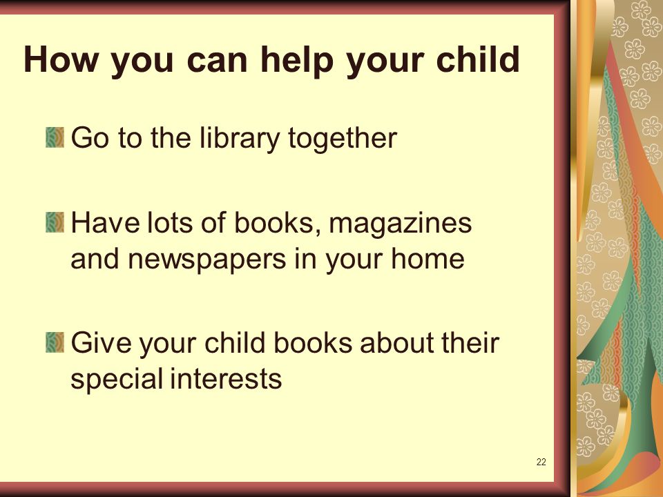 22 How you can help your child Go to the library together Have lots of books, magazines and newspapers in your home Give your child books about their special interests