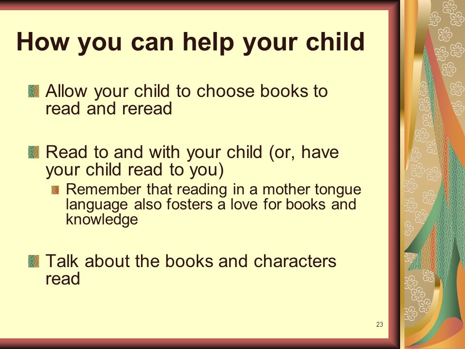 23 How you can help your child Allow your child to choose books to read and reread Read to and with your child (or, have your child read to you) Remember that reading in a mother tongue language also fosters a love for books and knowledge Talk about the books and characters read