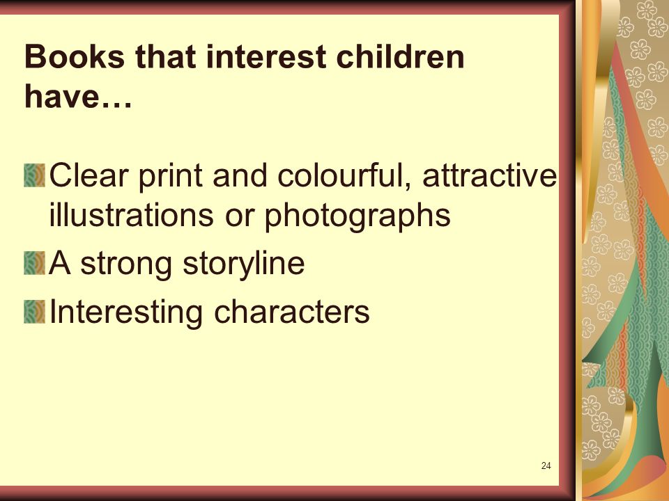 24 Books that interest children have… Clear print and colourful, attractive illustrations or photographs A strong storyline Interesting characters