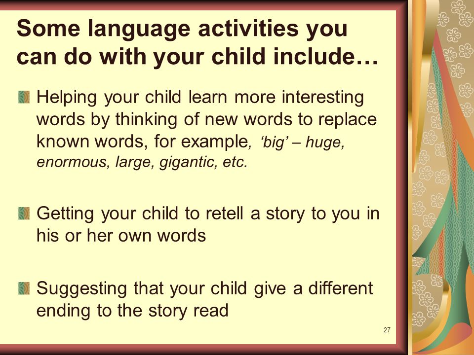 27 Some language activities you can do with your child include… Helping your child learn more interesting words by thinking of new words to replace known words, for example, ‘big’ – huge, enormous, large, gigantic, etc.