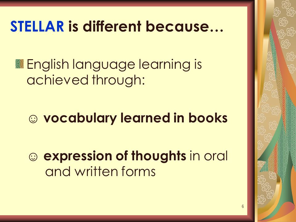 6 STELLAR is different because… English language learning is achieved through: ☺ vocabulary learned in books ☺ expression of thoughts in oral and written forms