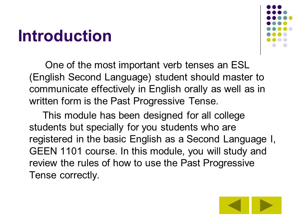 Introduction One of the most important verb tenses an ESL (English Second Language) student should master to communicate effectively in English orally as well as in written form is the Past Progressive Tense.