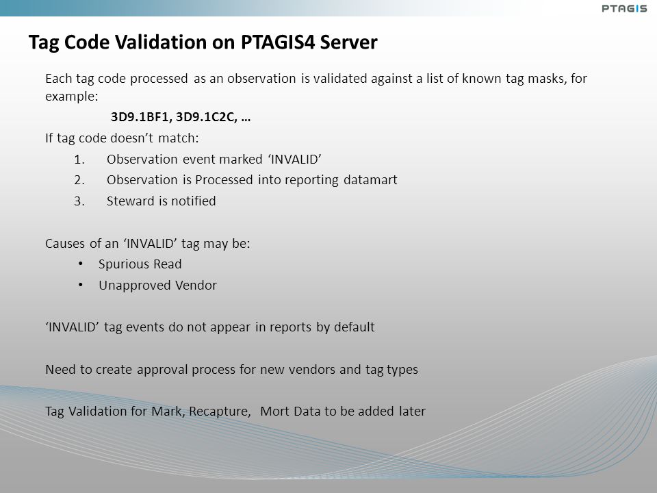 Tag Code Validation on PTAGIS4 Server Each tag code processed as an observation is validated against a list of known tag masks, for example: 3D9.1BF1, 3D9.1C2C, … If tag code doesn’t match: 1.Observation event marked ‘INVALID’ 2.Observation is Processed into reporting datamart 3.Steward is notified Causes of an ‘INVALID’ tag may be: Spurious Read Unapproved Vendor ‘INVALID’ tag events do not appear in reports by default Need to create approval process for new vendors and tag types Tag Validation for Mark, Recapture, Mort Data to be added later