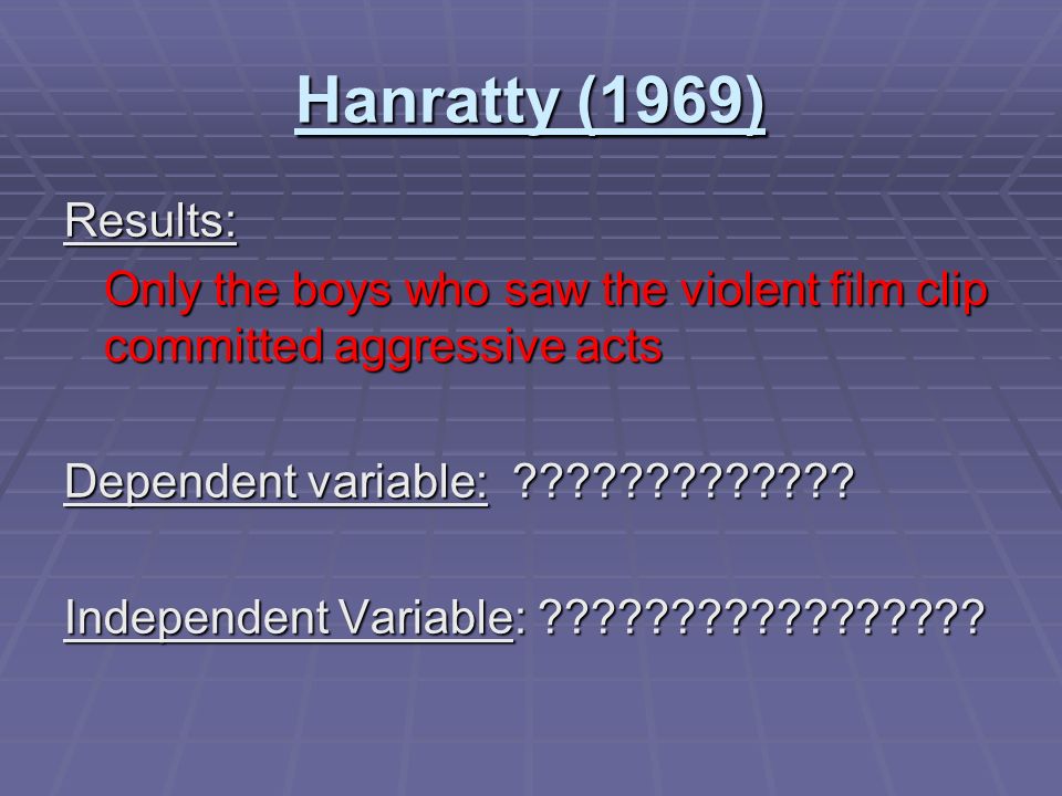 Hanratty (1969) Participants: preschool boys preschool boys Experimental Group: watched a film about violent behavior towards a person dressed up as a clown watched a film about violent behavior towards a person dressed up as a clown Control Group: watched a non-violent flim All children were then allowed to play with a pretend doll and a real person dressed as a clown.