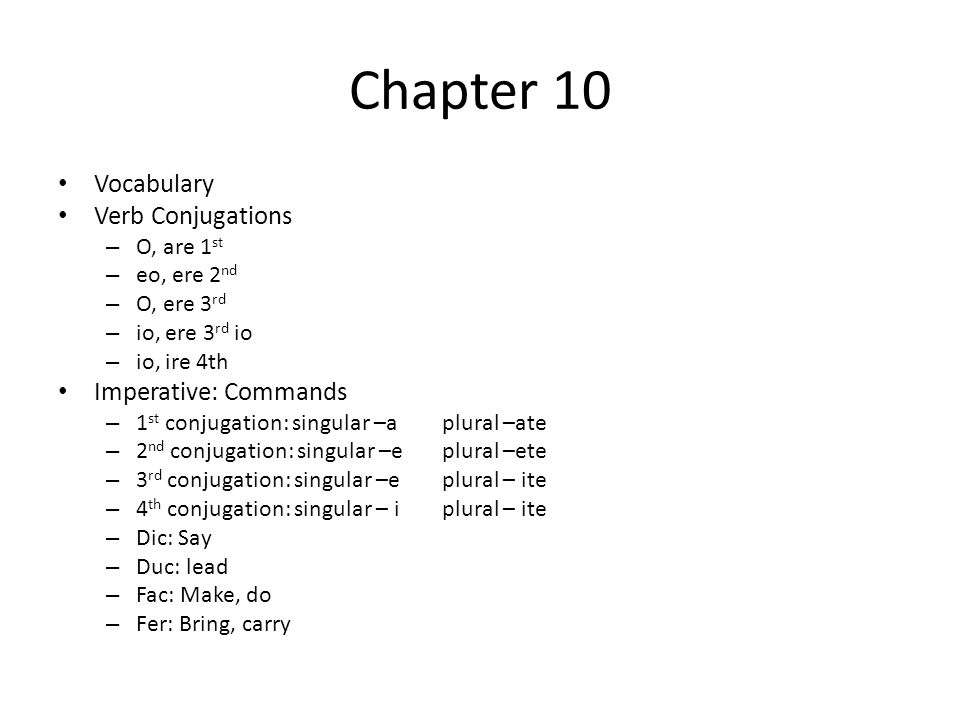 Chapter 10 Vocabulary Verb Conjugations – O, are 1 st – eo, ere 2 nd – O, ere 3 rd – io, ere 3 rd io – io, ire 4th Imperative: Commands – 1 st conjugation: singular –aplural –ate – 2 nd conjugation: singular –eplural –ete – 3 rd conjugation: singular –eplural – ite – 4 th conjugation: singular – i plural – ite – Dic: Say – Duc: lead – Fac: Make, do – Fer: Bring, carry