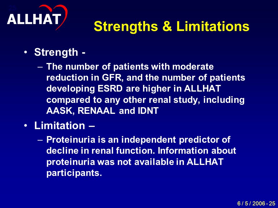 6 / 5 / Strengths & Limitations Strength - –The number of patients with moderate reduction in GFR, and the number of patients developing ESRD are higher in ALLHAT compared to any other renal study, including AASK, RENAAL and IDNT Limitation – –Proteinuria is an independent predictor of decline in renal function.