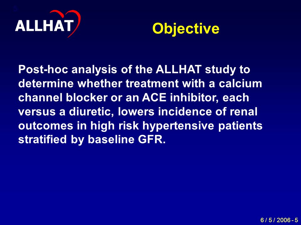 6 / 5 / Objective ALLHAT Post-hoc analysis of the ALLHAT study to determine whether treatment with a calcium channel blocker or an ACE inhibitor, each versus a diuretic, lowers incidence of renal outcomes in high risk hypertensive patients stratified by baseline GFR.