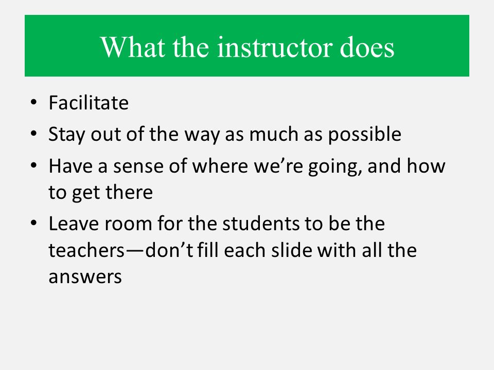 What the instructor does Facilitate Stay out of the way as much as possible Have a sense of where we’re going, and how to get there Leave room for the students to be the teachers—don’t fill each slide with all the answers
