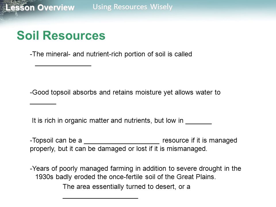 Lesson Overview Lesson Overview Using Resources Wisely Soil Resources -The mineral- and nutrient-rich portion of soil is called _______________ -Good topsoil absorbs and retains moisture yet allows water to _______ It is rich in organic matter and nutrients, but low in _______ -Topsoil can be a ____________________ resource if it is managed properly, but it can be damaged or lost if it is mismanaged.