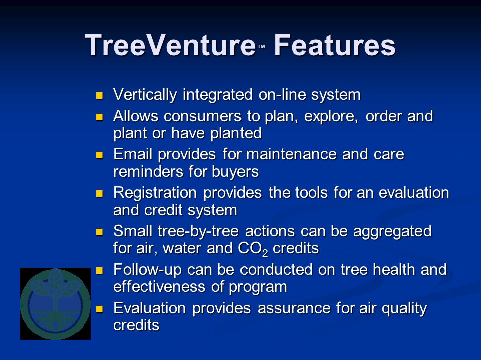 TreeVenture ™ Features Vertically integrated on-line system Vertically integrated on-line system Allows consumers to plan, explore, order and plant or have planted Allows consumers to plan, explore, order and plant or have planted  provides for maintenance and care reminders for buyers  provides for maintenance and care reminders for buyers Registration provides the tools for an evaluation and credit system Registration provides the tools for an evaluation and credit system Small tree-by-tree actions can be aggregated for air, water and CO 2 credits Small tree-by-tree actions can be aggregated for air, water and CO 2 credits Follow-up can be conducted on tree health and effectiveness of program Follow-up can be conducted on tree health and effectiveness of program Evaluation provides assurance for air quality credits Evaluation provides assurance for air quality credits
