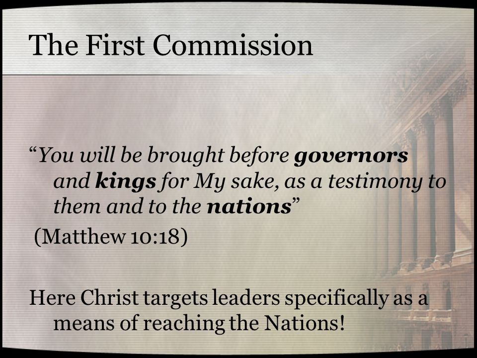 The First Commission You will be brought before governors and kings for My sake, as a testimony to them and to the nations (Matthew 10:18) Here Christ targets leaders specifically as a means of reaching the Nations!