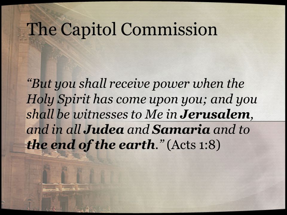 The Capitol Commission But you shall receive power when the Holy Spirit has come upon you; and you shall be witnesses to Me in Jerusalem, and in all Judea and Samaria and to the end of the earth. (Acts 1:8)