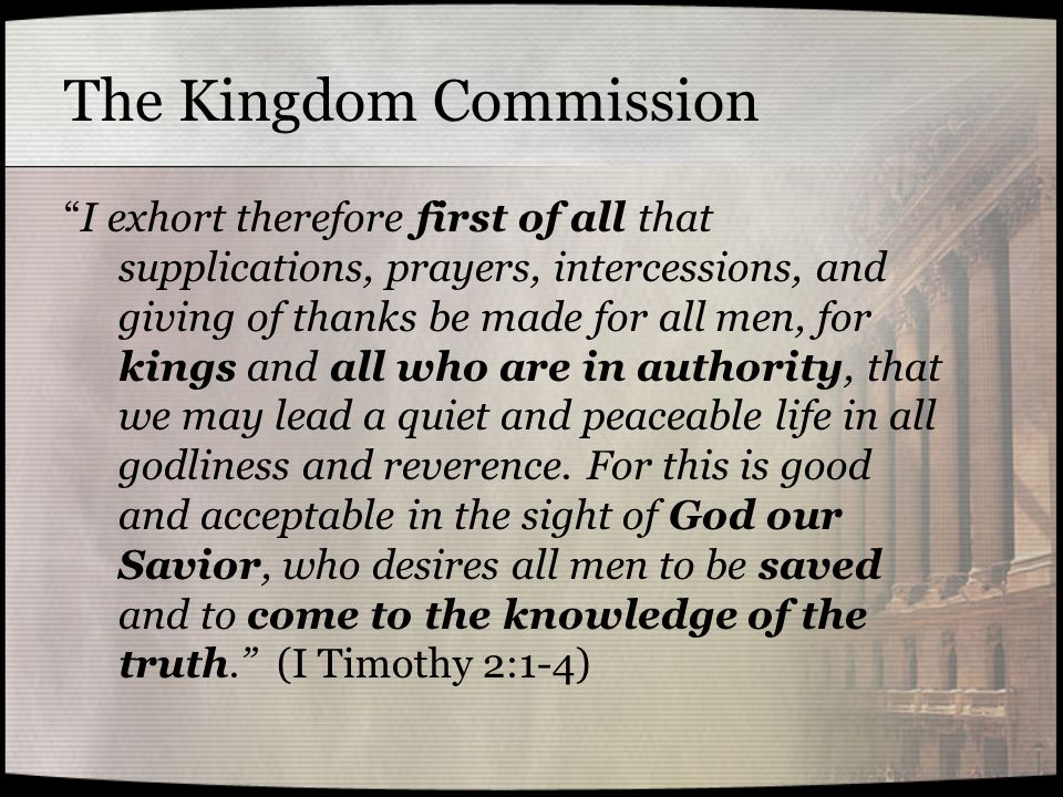 The Kingdom Commission I exhort therefore first of all that supplications, prayers, intercessions, and giving of thanks be made for all men, for kings and all who are in authority, that we may lead a quiet and peaceable life in all godliness and reverence.