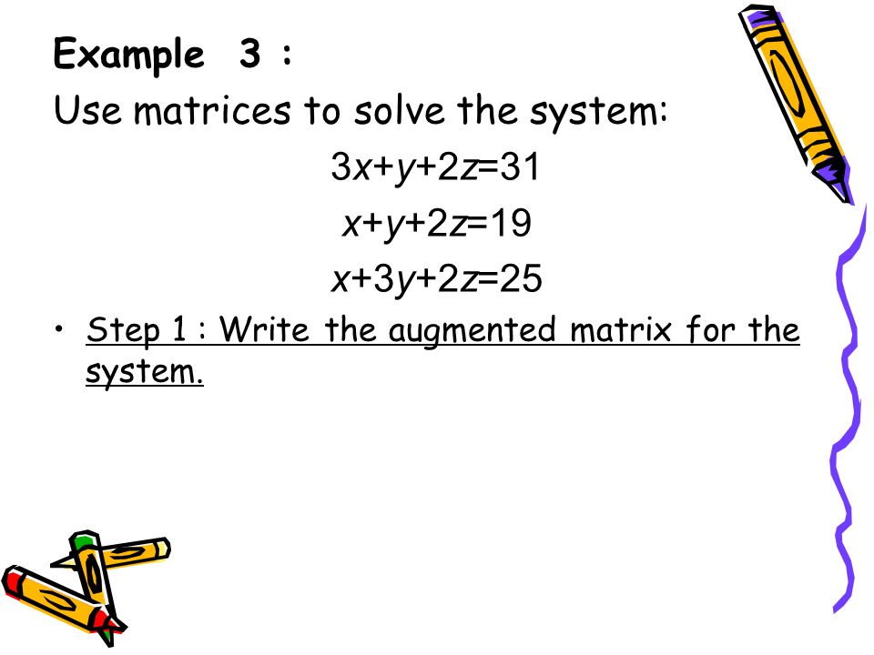 Example 3 : Use matrices to solve the system: 3x+y+2z=31 x+y+2z=19 x+3y+2z=25 Step 1 : Write the augmented matrix for the system.