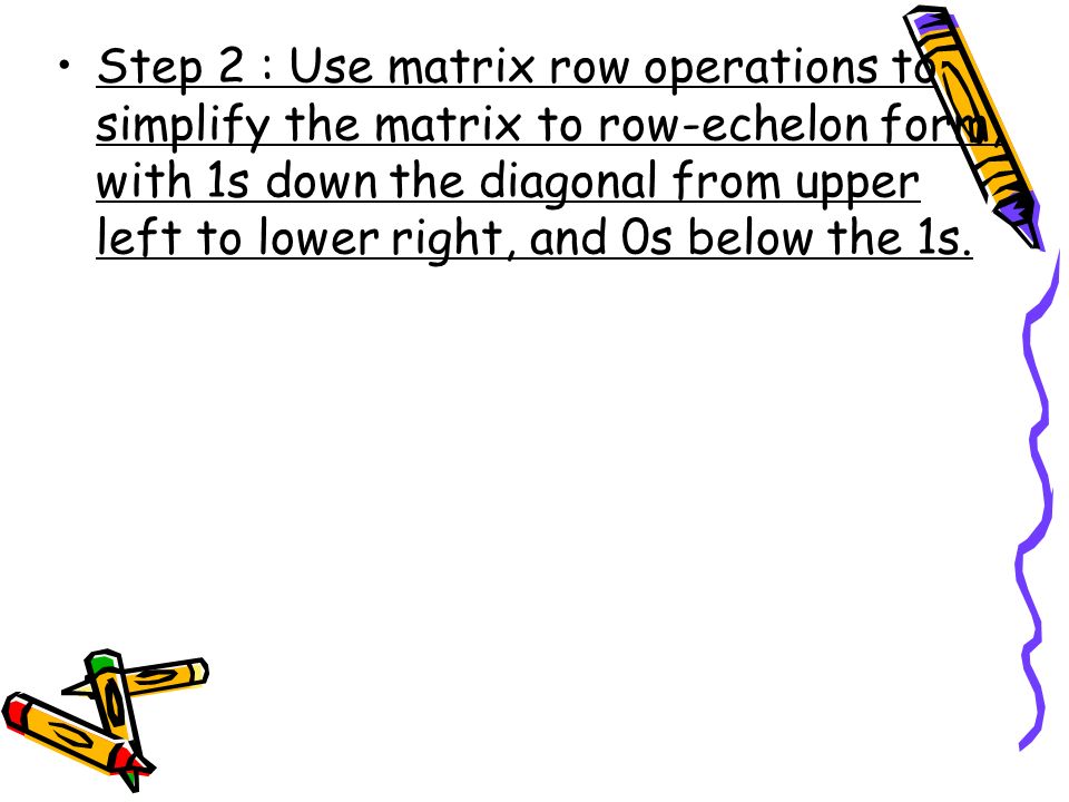 Step 2 : Use matrix row operations to simplify the matrix to row-echelon form, with 1s down the diagonal from upper left to lower right, and 0s below the 1s.