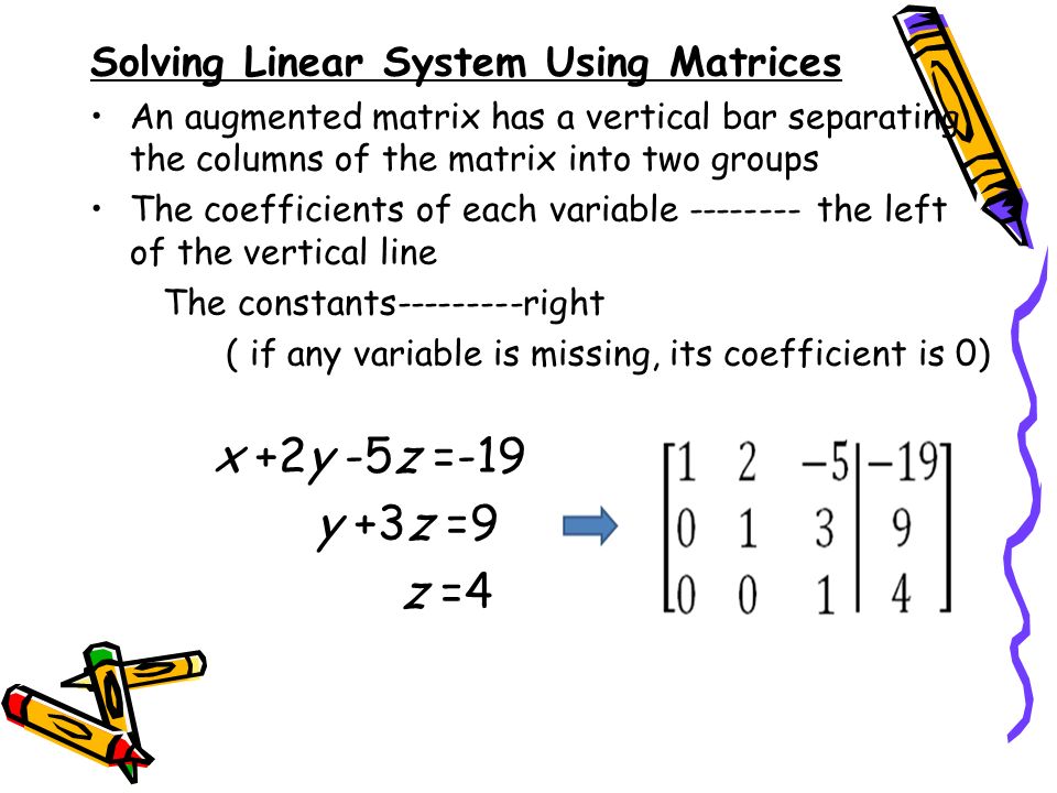 Solving Linear System Using Matrices An augmented matrix has a vertical bar separating the columns of the matrix into two groups The coefficients of each variable the left of the vertical line The constants right ( if any variable is missing, its coefficient is 0) x +2y -5z =-19 y +3z =9 z =4