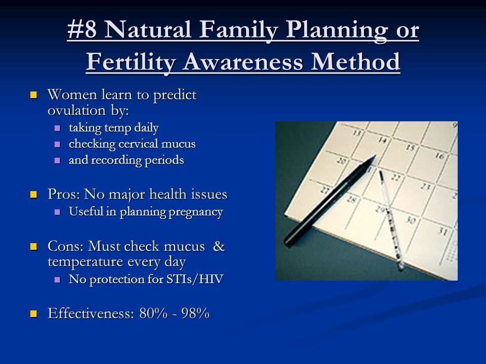 #8 Natural Family Planning or Fertility Awareness Method Women learn to predict ovulation by: Women learn to predict ovulation by: taking temp daily taking temp daily checking cervical mucus checking cervical mucus and recording periods and recording periods Pros: No major health issues Pros: No major health issues Useful in planning pregnancy Useful in planning pregnancy Cons: Must check mucus & temperature every day Cons: Must check mucus & temperature every day No protection for STIs/HIV No protection for STIs/HIV Effectiveness: 80% - 98% Effectiveness: 80% - 98%