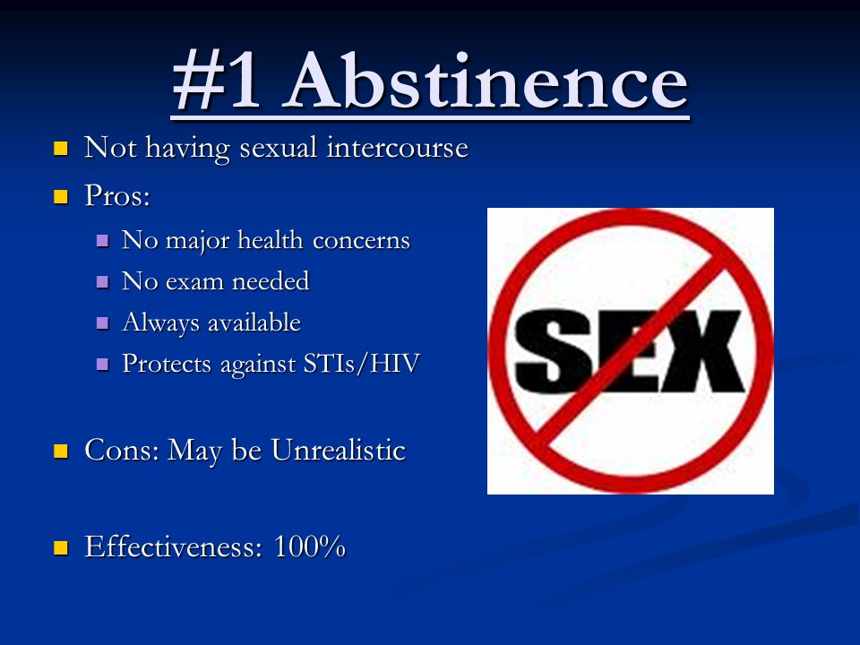 #1 Abstinence Not having sexual intercourse Not having sexual intercourse Pros: Pros: No major health concerns No major health concerns No exam needed No exam needed Always available Always available Protects against STIs/HIV Protects against STIs/HIV Cons: May be Unrealistic Cons: May be Unrealistic Effectiveness: 100% Effectiveness: 100%