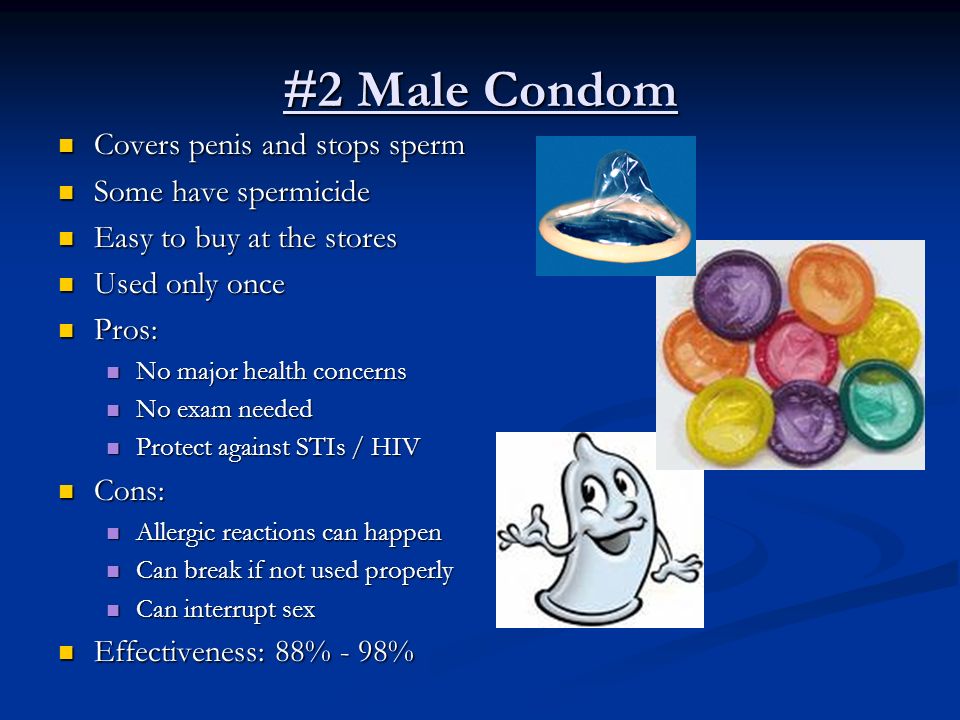 #2 Male Condom Covers penis and stops sperm Covers penis and stops sperm Some have spermicide Some have spermicide Easy to buy at the stores Easy to buy at the stores Used only once Used only once Pros: Pros: No major health concerns No major health concerns No exam needed No exam needed Protect against STIs / HIV Protect against STIs / HIV Cons: Cons: Allergic reactions can happen Allergic reactions can happen Can break if not used properly Can break if not used properly Can interrupt sex Can interrupt sex Effectiveness: 88% - 98% Effectiveness: 88% - 98%