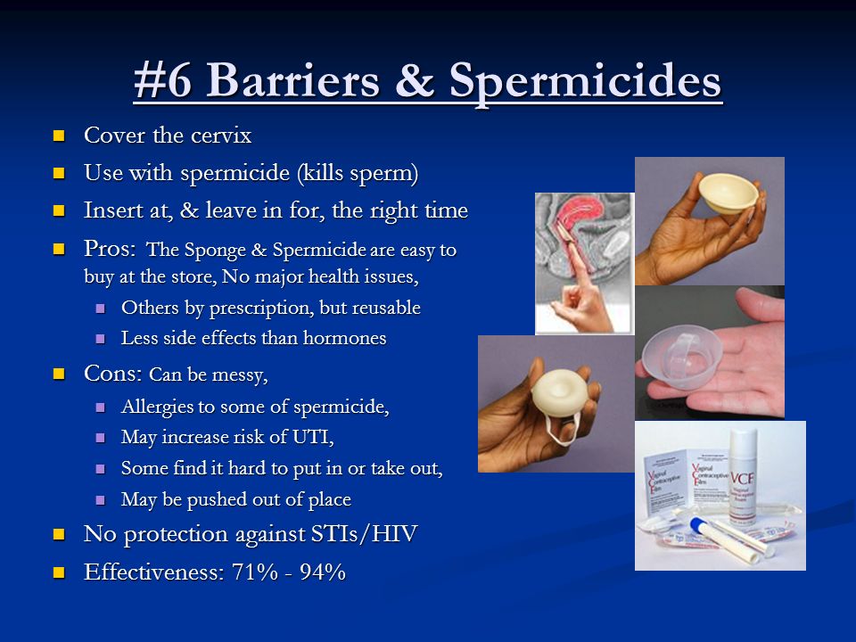 #6 Barriers & Spermicides Cover the cervix Cover the cervix Use with spermicide (kills sperm) Use with spermicide (kills sperm) Insert at, & leave in for, the right time Insert at, & leave in for, the right time Pros: The Sponge & Spermicide are easy to buy at the store, No major health issues, Pros: The Sponge & Spermicide are easy to buy at the store, No major health issues, Others by prescription, but reusable Others by prescription, but reusable Less side effects than hormones Less side effects than hormones Cons: Can be messy, Cons: Can be messy, Allergies to some of spermicide, Allergies to some of spermicide, May increase risk of UTI, May increase risk of UTI, Some find it hard to put in or take out, Some find it hard to put in or take out, May be pushed out of place May be pushed out of place No protection against STIs/HIV No protection against STIs/HIV Effectiveness: 71% - 94% Effectiveness: 71% - 94%