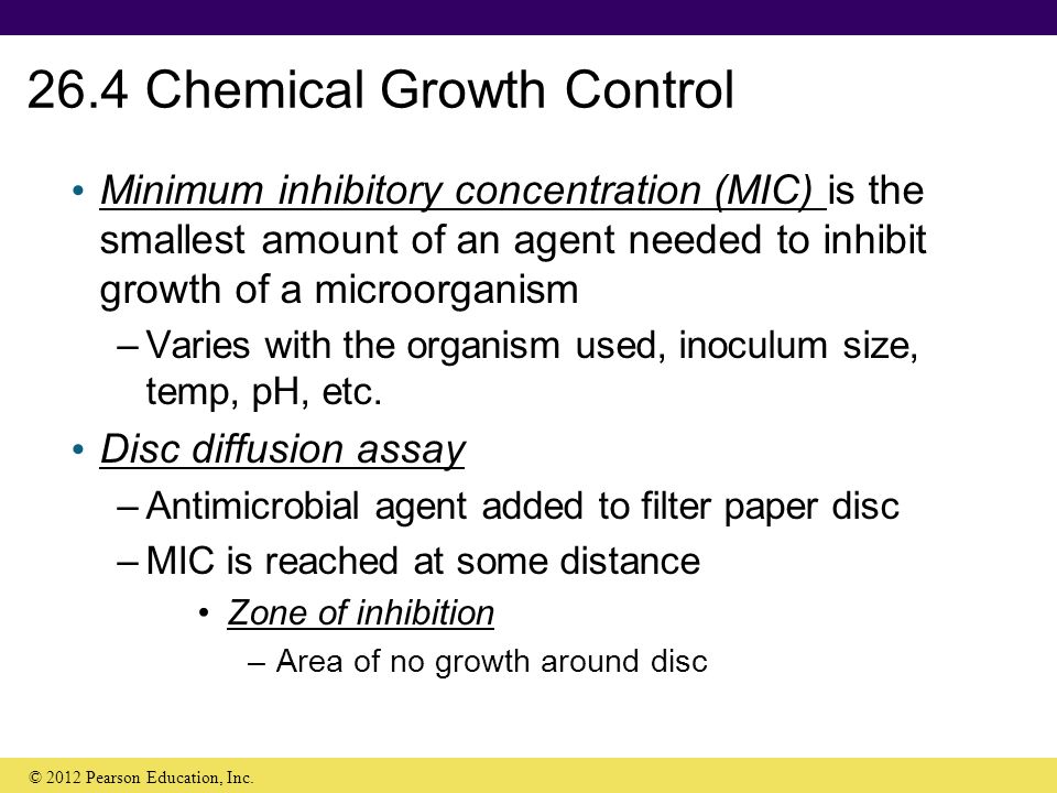 26.4 Chemical Growth Control Minimum inhibitory concentration (MIC) is the smallest amount of an agent needed to inhibit growth of a microorganism –Varies with the organism used, inoculum size, temp, pH, etc.