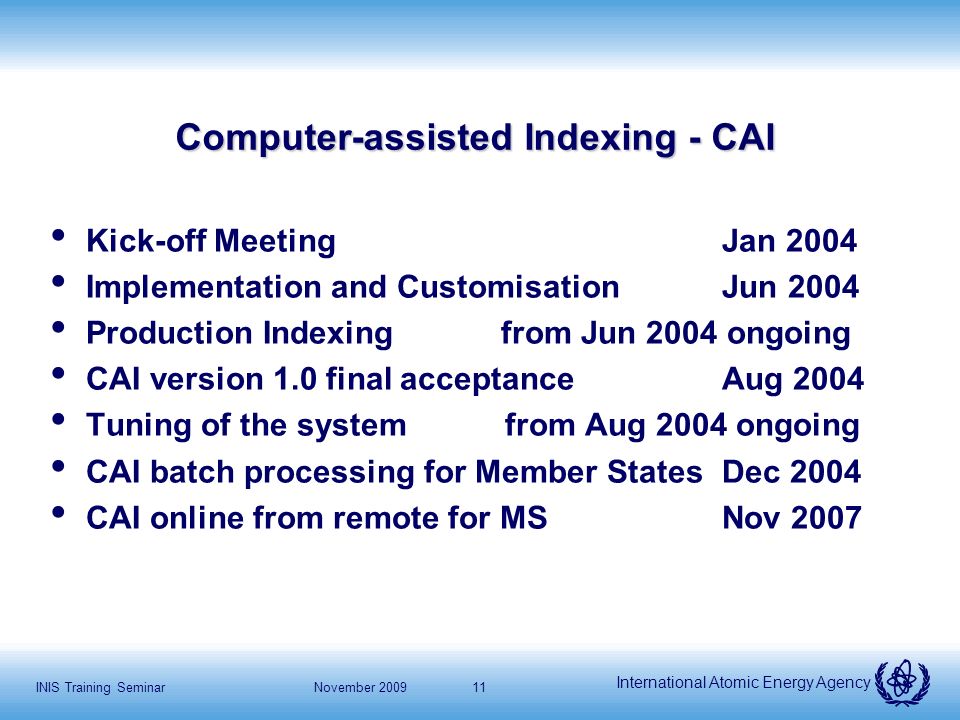 International Atomic Energy Agency November 2009INIS Training Seminar11 Computer-assisted Indexing - CAI Kick-off MeetingJan 2004 Implementation and Customisation Jun 2004 Production Indexing from Jun 2004 ongoing CAI version 1.0 final acceptance Aug 2004 Tuning of the system from Aug 2004 ongoing CAI batch processing for Member StatesDec 2004 CAI online from remote for MSNov 2007