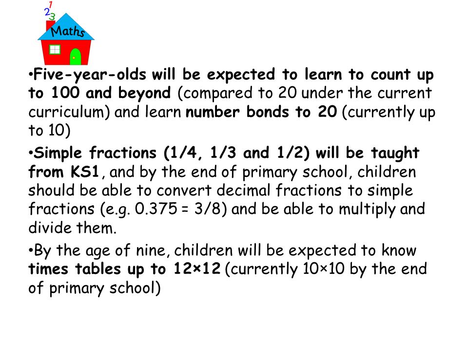 Five-year-olds will be expected to learn to count up to 100 and beyond (compared to 20 under the current curriculum) and learn number bonds to 20 (currently up to 10) Simple fractions (1/4, 1/3 and 1/2) will be taught from KS1, and by the end of primary school, children should be able to convert decimal fractions to simple fractions (e.g.