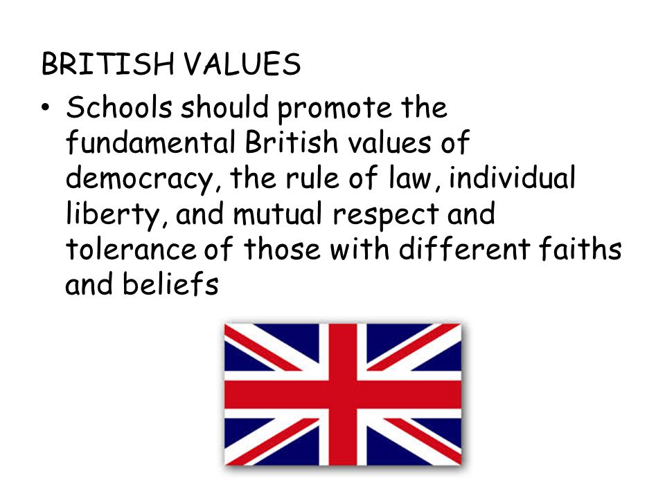 BRITISH VALUES Schools should promote the fundamental British values of democracy, the rule of law, individual liberty, and mutual respect and tolerance of those with different faiths and beliefs